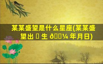 某某盛望是什么星座(某某盛望出 ☘ 生 🌼 年月日)